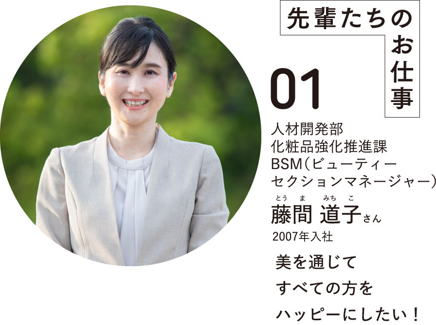 先輩たちのお仕事01人材開発部化粧品強化推進課BSM(ビューティーセクションマネージャー)藤間 道子さんとうまみちこ2007年入社美を通じてすべての方をハッピーにしたい！