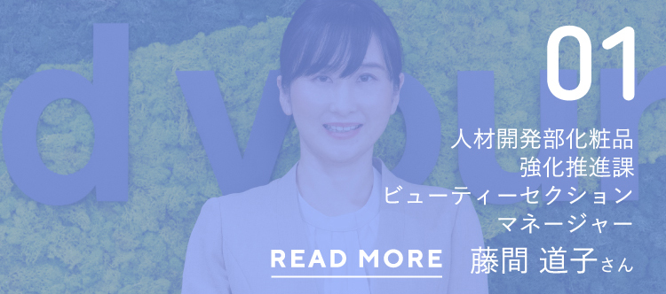 01人材開発部化粧品強化推進課ビューティーセクションマネージャー藤間 道子さんREAD MORE