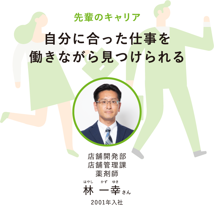 先輩のキャリア自分に合った仕事を働きながら見つけられる店舗開発部店舗管理課薬剤師はやしかずゆき林 一幸さん2001年入社
