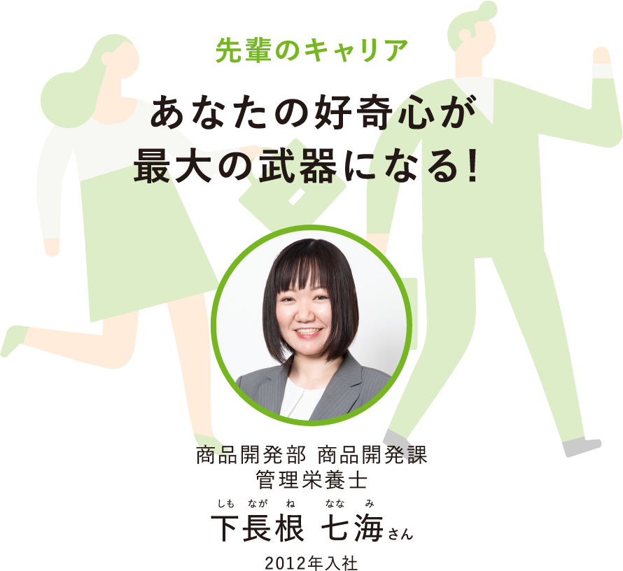 先輩のキャリアあなたの好奇心が最大の武器になる！商品開発部 商品開発課栄養管理士しもながねななみ下長根 七海さん2012年入社