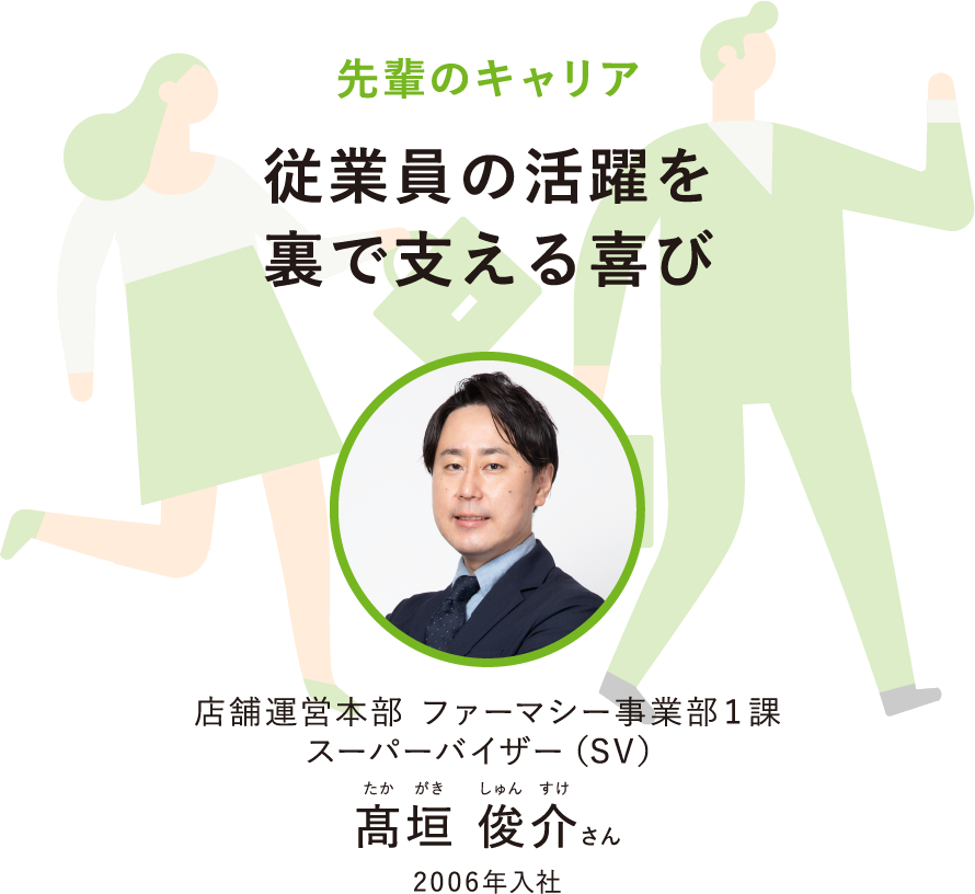 先輩のキャリア従業員の活躍を裏で支える喜び店舗運営本部 ファーマシー事業部1課スーパーバイザー（SV）たかがきしゅんすけ髙垣 俊介さん2006年入社