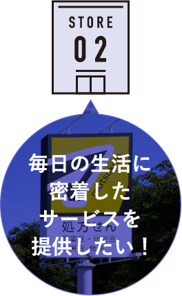 STORE 02 毎日の生活に密着したサービスを提供したい！