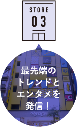 STORE 03 最先端のトレンドとエンタメを発信！
