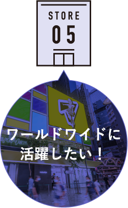 STORE 05 ワールドワイドに活躍したい！