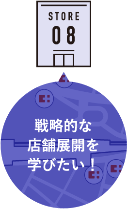 STORE 08 戦略的な店舗展開を学びたい！