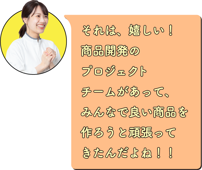 それは、嬉しい！商品開発のプロジェクトチームがあって、みんなで良い商品を作ろうと頑張ってきたんだよね！！