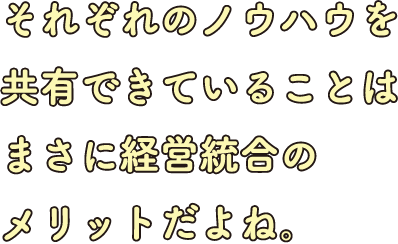 それぞれのノウハウを共有できていることはまさに経営統合のメリットだよね。